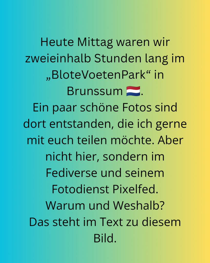 Text auf dem Bild: "Heute Mittag waren wir zweieinhalb Stunden lang im BloteVoetenPark in Brunssum (Niederlande). Ein paar schöne Fotos sind dort entstanden, die ich gerne mit euch teilen möchte. Aber nicht hier, sondern im Fediverse und seinem Fotodienst Pixelfed. Warum und washalb? Das steht im Text zu diesem Bild." Dieser Text ist der Blogbeitrag.